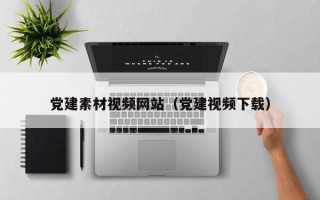 无棣党建素材视频网站（党建视频下载）