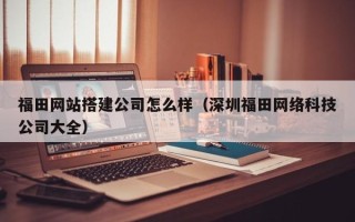 无棣福田网站搭建公司怎么样（深圳福田网络科技公司大全）