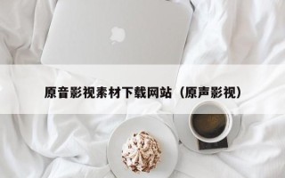 无棣原音影视素材下载网站（原声影视）