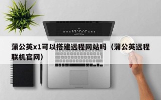 无棣蒲公英x1可以搭建远程网站吗（蒲公英远程联机官网）