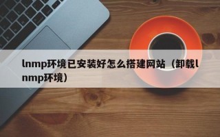 无棣lnmp环境已安装好怎么搭建网站（卸载lnmp环境）